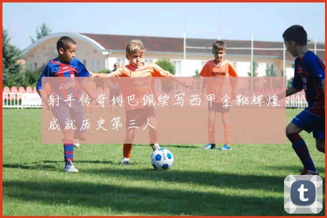 射手传奇姆巴佩续写西甲金靴辉煌成就历史第三人