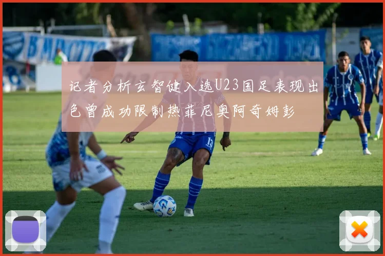 记者分析玄智健入选U23国足表现出色曾成功限制热菲尼奥阿奇姆彭
