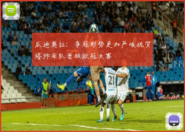 瓜迪奥拉：争冠形势更加严峻祝贺塔帅率队晋级欧冠决赛
