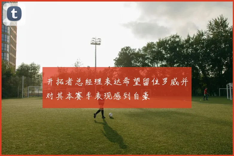 开拓者总经理表达希望留住罗威并对其本赛季表现感到自豪