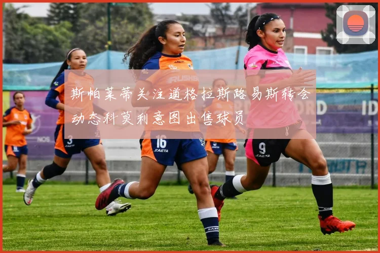 斯帕莱蒂关注道格拉斯路易斯转会动态科莫利意图出售球员