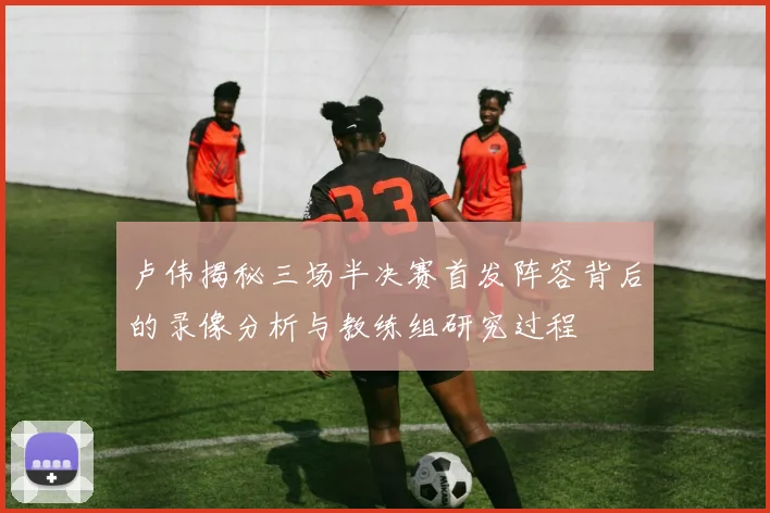 卢伟揭秘三场半决赛首发阵容背后的录像分析与教练组研究过程